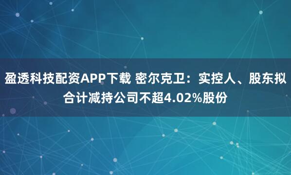 盈透科技配资APP下载 密尔克卫：实控人、股东拟合计减持公司不超4.02%股份