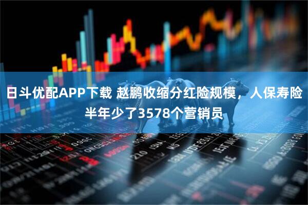 日斗优配APP下载 赵鹏收缩分红险规模，人保寿险半年少了3578个营销员
