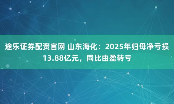 途乐证券配资官网 山东海化：2025年归母净亏损13.88亿元，同比由盈转亏
