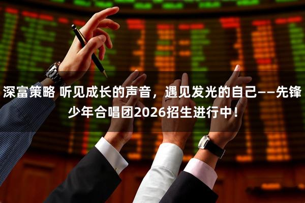 深富策略 听见成长的声音,遇见发光的自己——先锋少年合唱团2026招生进行中!