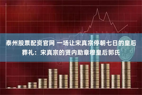 泰州股票配资官网 一场让宋真宗停朝七日的皇后葬礼：宋真宗的贤内助章穆皇后郭氏