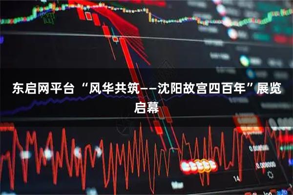 东启网平台 “风华共筑——沈阳故宫四百年”展览启幕