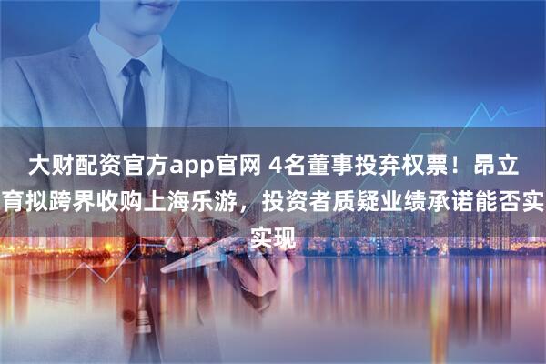 大财配资官方app官网 4名董事投弃权票！昂立教育拟跨界收购上海乐游，投资者质疑业绩承诺能否实现