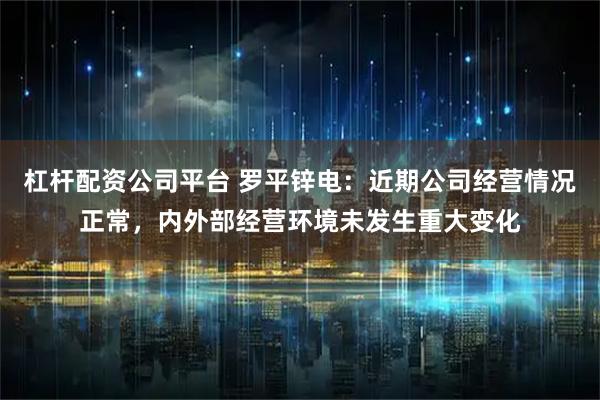 杠杆配资公司平台 罗平锌电：近期公司经营情况正常，内外部经营环境未发生重大变化