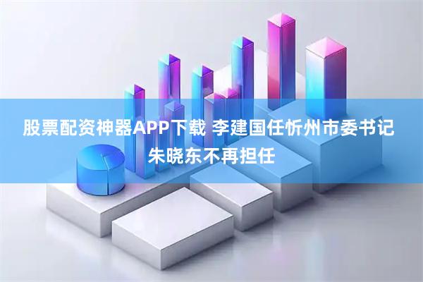 股票配资神器APP下载 李建国任忻州市委书记 朱晓东不再担任