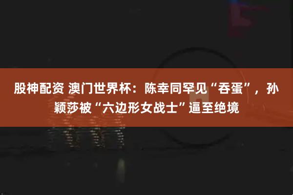 股神配资 澳门世界杯：陈幸同罕见“吞蛋”，孙颖莎被“六边形女战士”逼至绝境