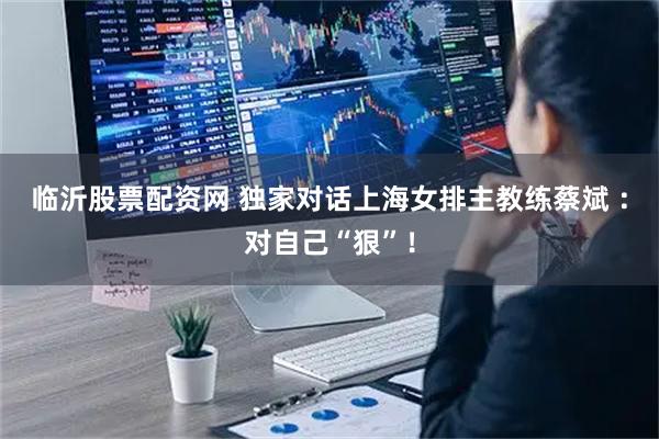 临沂股票配资网 独家对话上海女排主教练蔡斌 ：对自己“狠”！