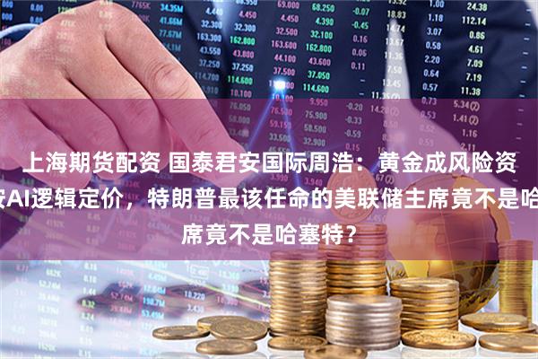 上海期货配资 国泰君安国际周浩：黄金成风险资产、按AI逻辑定价，特朗普最该任命的美联储主席竟不是哈塞特？