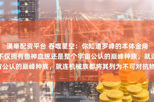 漢崋配资平台 吞噬星空:你知道罗峰的本体金角巨兽究竟有多强大吗?不仅拥有兽神血统还是整个宇宙公认的巅峰种族,就连机械族都将其列为不可对抗物种?