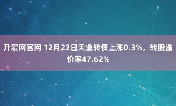 升宏网官网 12月22日天业转债上涨0.3%,转股溢价率47.62%