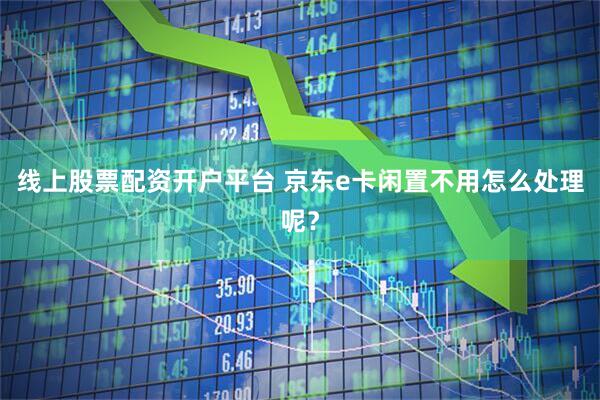 线上股票配资开户平台 京东e卡闲置不用怎么处理呢？