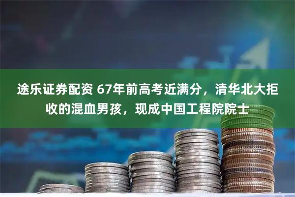 途乐证券配资 67年前高考近满分，清华北大拒收的混血男孩，现成中国工程院院士