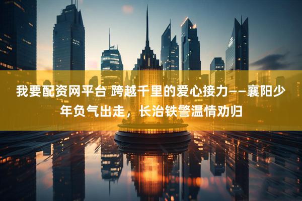 我要配资网平台 跨越千里的爱心接力——襄阳少年负气出走，长治铁警温情劝归
