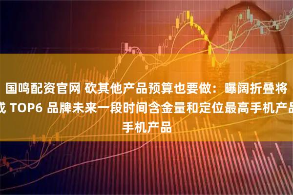国鸣配资官网 砍其他产品预算也要做:曝阔折叠将成 TOP6 品牌未来一段时间含金量和定位最高手机产品