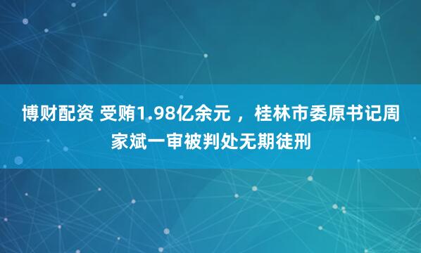 博财配资 受贿1.98亿余元 ,桂林市委原书记周家斌一审被判处无期徒刑