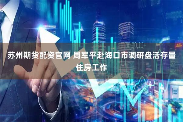 苏州期货配资官网 周军平赴海口市调研盘活存量住房工作